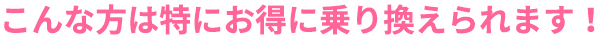 こんな方は特にお得に乗り換えられます！